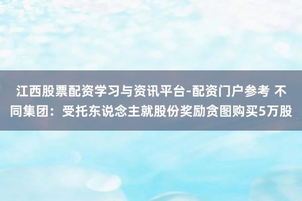 江西股票配资学习与资讯平台-配资门户参考 不同集团：受托东说念主就股份奖励贪图购买5万股