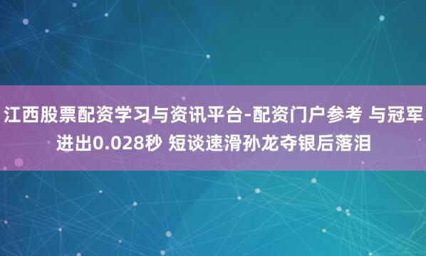 江西股票配资学习与资讯平台-配资门户参考 与冠军进出0.028秒 短谈速滑孙龙夺银后落泪